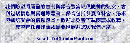 Text Box: �ڭ̬߱�N���F���ѥZ�P�����״I�a����������k�E�ѥZ�]�A�H���P�u�z���O�ѡF�����]�A�V�L�O�S�|�B�l�D�P����E�|���H�������C�w��z�K�O�U���\Ū�Φ�ť�A�z�Y�������ĳ�λݭn�]�w��z�P�ڭ̳s���C
Email: ToChristm@aol.com
